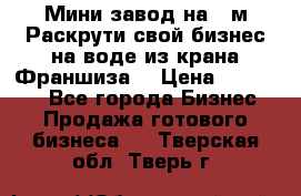 Мини завод на 30м.Раскрути свой бизнес на воде из крана.Франшиза. › Цена ­ 105 000 - Все города Бизнес » Продажа готового бизнеса   . Тверская обл.,Тверь г.